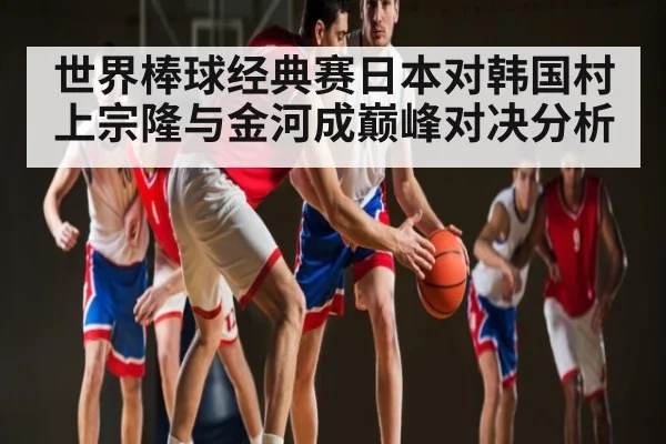 世界棒球经典赛日本对韩国村上宗隆与金河成巅峰对决分析