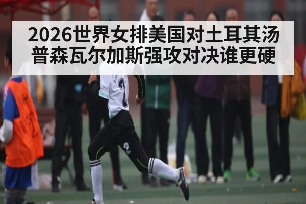 2026世界女排美国对土耳其汤普森瓦尔加斯强攻对决谁更硬